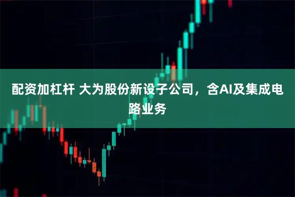 配资加杠杆 大为股份新设子公司，含AI及集成电路业务