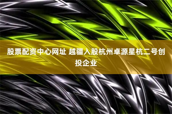 股票配资中心网址 越疆入股杭州卓源星杭二号创投企业