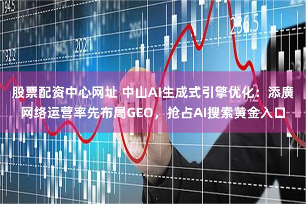 股票配资中心网址 中山AI生成式引擎优化：添廣网络运营率先布局GEO，抢占AI搜索黄金入口